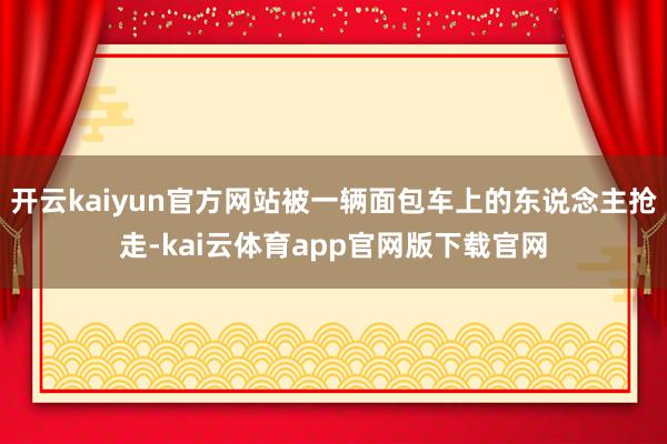 开云kaiyun官方网站被一辆面包车上的东说念主抢走-kai云体育app官网版下载官网