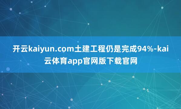开云kaiyun.com土建工程仍是完成94%-kai云体育app官网版下载官网