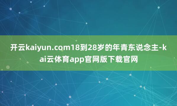 开云kaiyun.com18到28岁的年青东说念主-kai云体育app官网版下载官网
