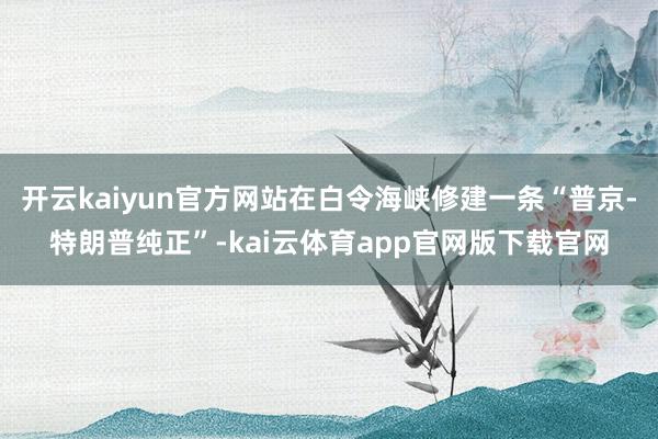 开云kaiyun官方网站在白令海峡修建一条“普京-特朗普纯正”-kai云体育app官网版下载官网
