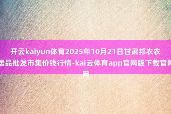 开云kaiyun体育2025年10月21日甘肃邦农农居品批发市集价钱行情-kai云体育app官网版下载官网