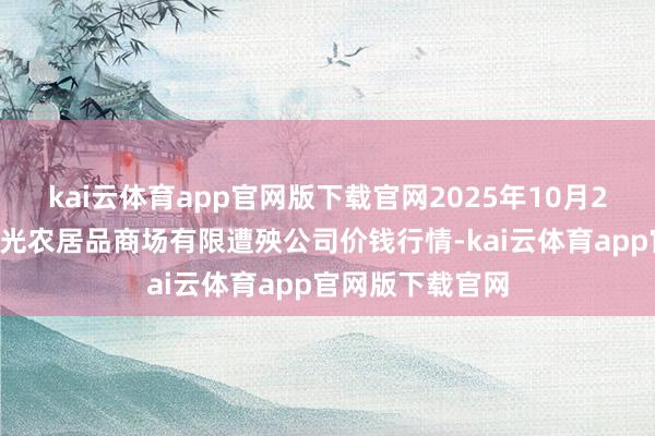 kai云体育app官网版下载官网2025年10月21日甘肃酒泉春光农居品商场有限遭殃公司价钱行情-kai云体育app官网版下载官网