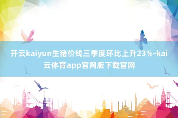 开云kaiyun生猪价钱三季度环比上升23%-kai云体育app官网版下载官网