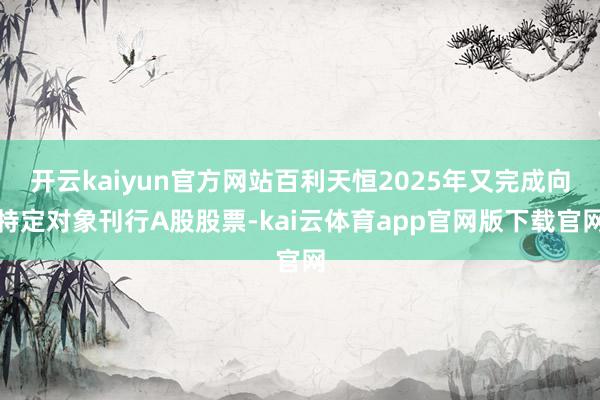 开云kaiyun官方网站百利天恒2025年又完成向特定对象刊行A股股票-kai云体育app官网版下载官网