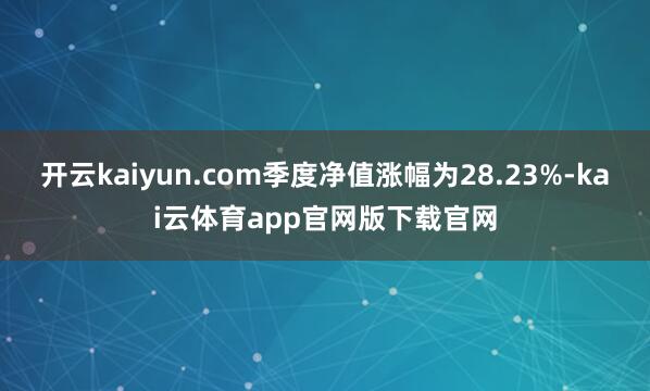 开云kaiyun.com季度净值涨幅为28.23%-kai云体育app官网版下载官网