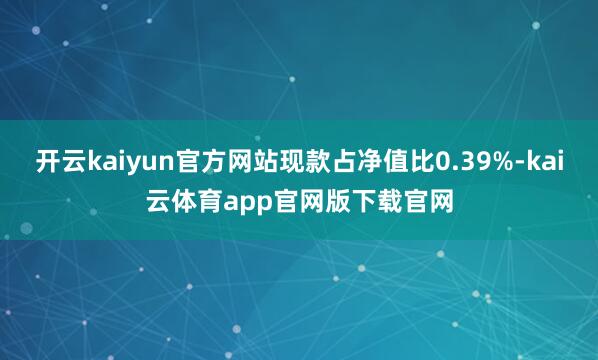 开云kaiyun官方网站现款占净值比0.39%-kai云体育app官网版下载官网