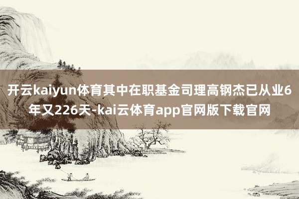 开云kaiyun体育其中在职基金司理高钢杰已从业6年又226天-kai云体育app官网版下载官网