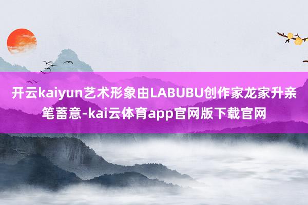 开云kaiyun艺术形象由LABUBU创作家龙家升亲笔蓄意-kai云体育app官网版下载官网