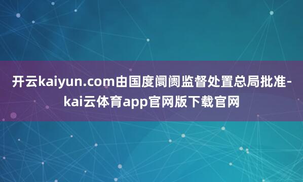 开云kaiyun.com由国度阛阓监督处置总局批准-kai云体育app官网版下载官网