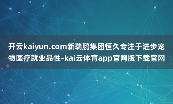开云kaiyun.com新瑞鹏集团恒久专注于进步宠物医疗就业品性-kai云体育app官网版下载官网