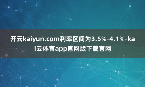 开云kaiyun.com利率区间为3.5%-4.1%-kai云体育app官网版下载官网