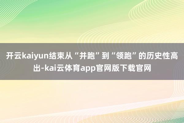 开云kaiyun结束从“并跑”到“领跑”的历史性高出-kai云体育app官网版下载官网