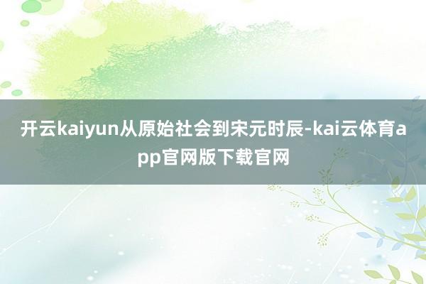 开云kaiyun从原始社会到宋元时辰-kai云体育app官网版下载官网
