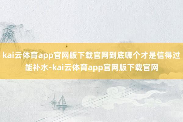 kai云体育app官网版下载官网到底哪个才是信得过能补水-kai云体育app官网版下载官网