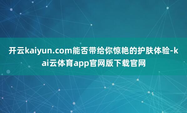开云kaiyun.com能否带给你惊艳的护肤体验-kai云体育app官网版下载官网