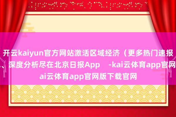 开云kaiyun官方网站激活区域经济（更多热门速报、泰斗资讯、深度分析尽在北京日报App    -kai云体育app官网版下载官网