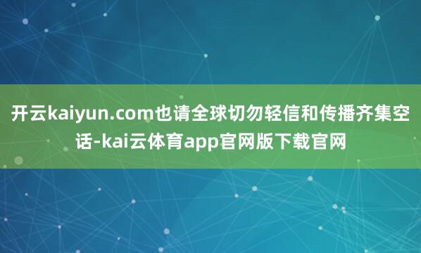开云kaiyun.com也请全球切勿轻信和传播齐集空话-kai云体育app官网版下载官网