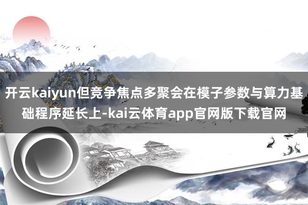开云kaiyun但竞争焦点多聚会在模子参数与算力基础程序延长上-kai云体育app官网版下载官网