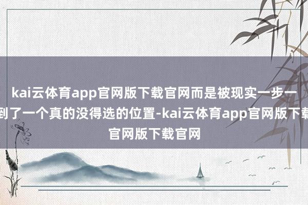 kai云体育app官网版下载官网而是被现实一步一步推到了一个真的没得选的位置-kai云体育app官网版下载官网