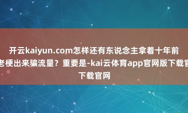 开云kaiyun.com怎样还有东说念主拿着十年前的老梗出来骗流量？重要是-kai云体育app官网版下载官网
