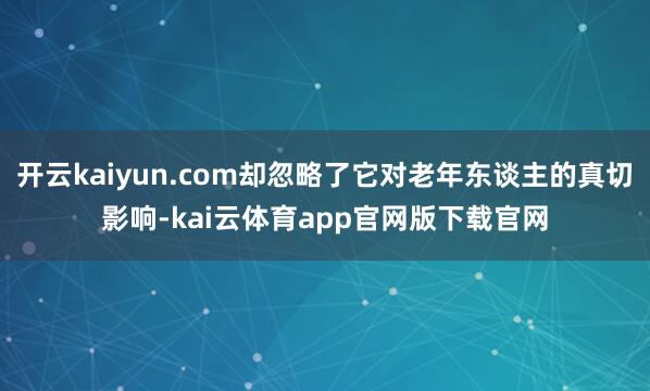 开云kaiyun.com却忽略了它对老年东谈主的真切影响-kai云体育app官网版下载官网