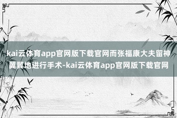 kai云体育app官网版下载官网而张福康大夫留神翼翼地进行手术-kai云体育app官网版下载官网