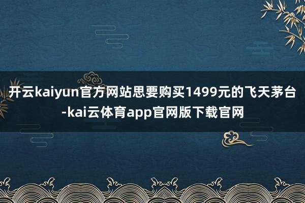 开云kaiyun官方网站思要购买1499元的飞天茅台-kai云体育app官网版下载官网