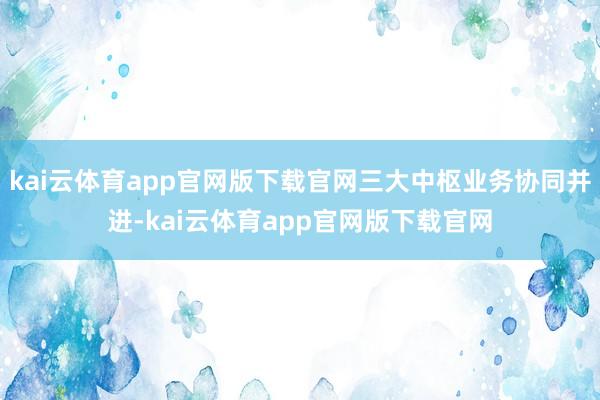 kai云体育app官网版下载官网三大中枢业务协同并进-kai云体育app官网版下载官网
